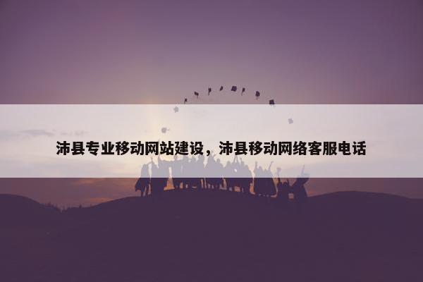 沛县专业移动网站建设，沛县移动网络客服电话