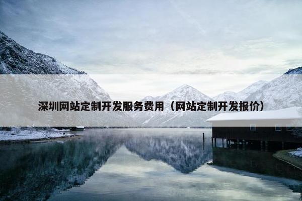 深圳网站定制开发服务费用（网站定制开发报价）