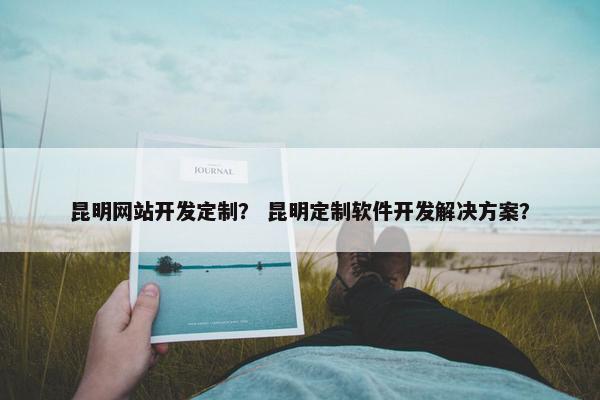 昆明网站开发定制？ 昆明定制软件开发解决方案？