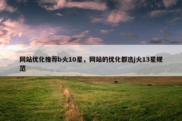 网站优化推荐b火10星，网站的优化都选j火13星规范