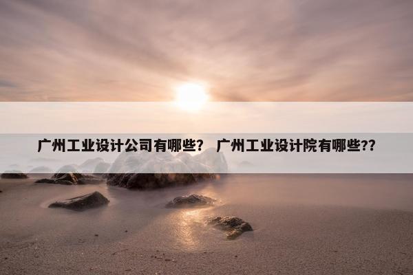 广州工业设计公司有哪些？ 广州工业设计院有哪些?？