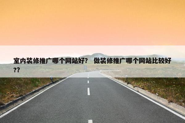 室内装修推广哪个网站好？ 做装修推广哪个网站比较好?？