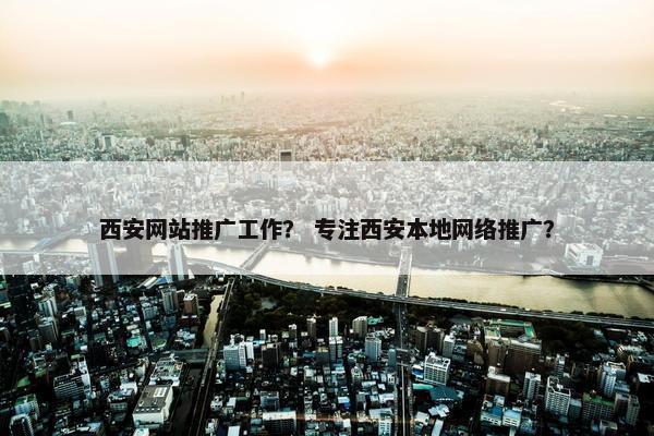 西安网站推广工作？ 专注西安本地网络推广？