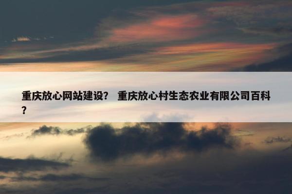 重庆放心网站建设？ 重庆放心村生态农业有限公司百科？