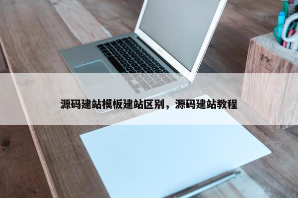 源码建站模板建站区别，源码建站教程