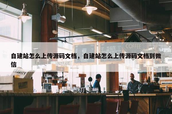 自建站怎么上传源码文档，自建站怎么上传源码文档到微信