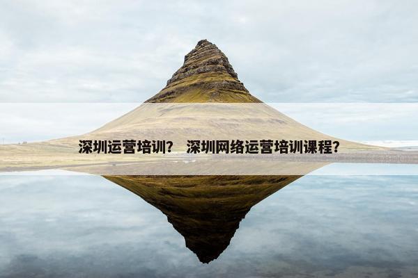 深圳运营培训？ 深圳网络运营培训课程？