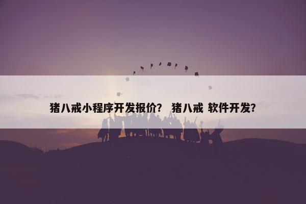 猪八戒小程序开发报价？ 猪八戒 软件开发？