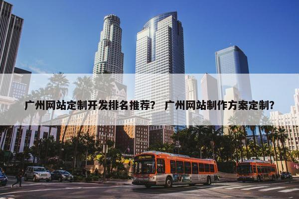 广州网站定制开发排名推荐？ 广州网站制作方案定制？