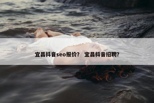 宜昌抖音seo报价？ 宜昌抖音招聘？