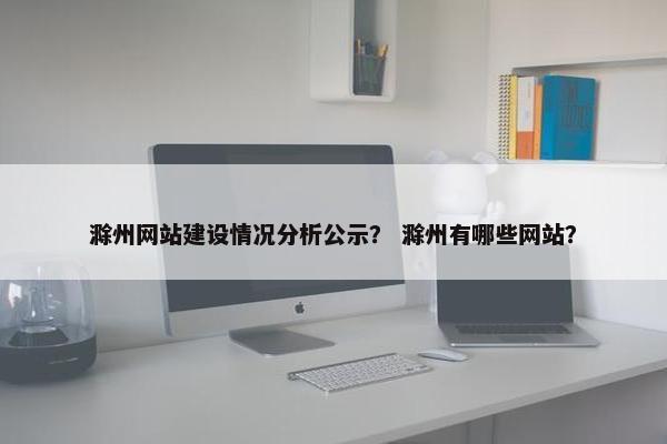 滁州网站建设情况分析公示？ 滁州有哪些网站？