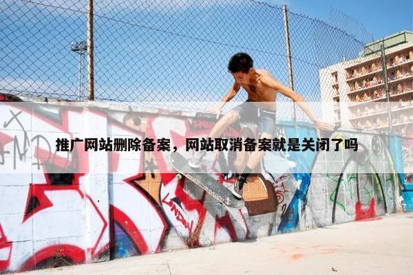 推广网站删除备案，网站取消备案就是关闭了吗