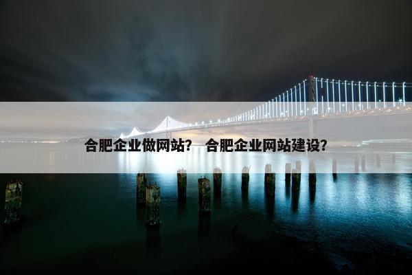 合肥企业做网站？ 合肥企业网站建设？