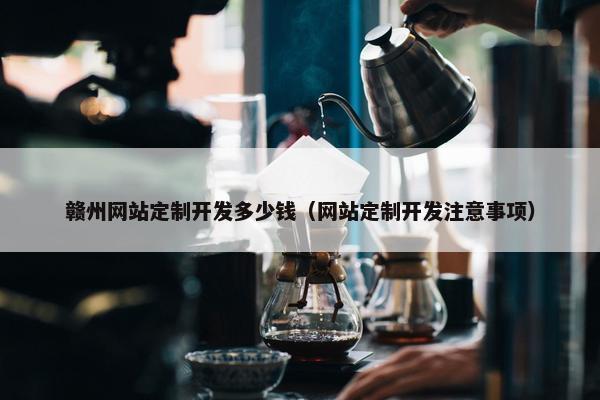 赣州网站定制开发多少钱（网站定制开发注意事项）
