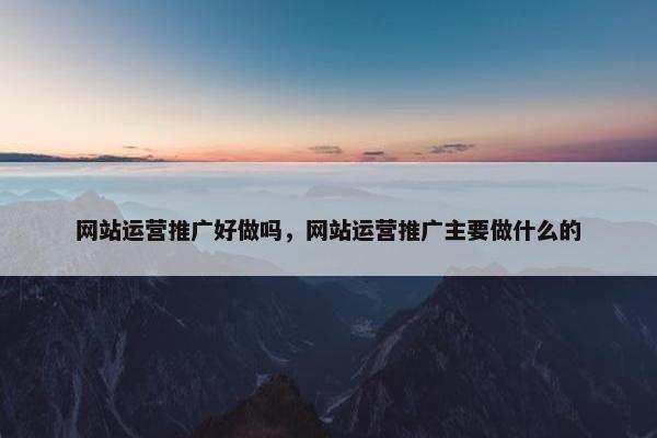 网站运营推广好做吗，网站运营推广主要做什么的