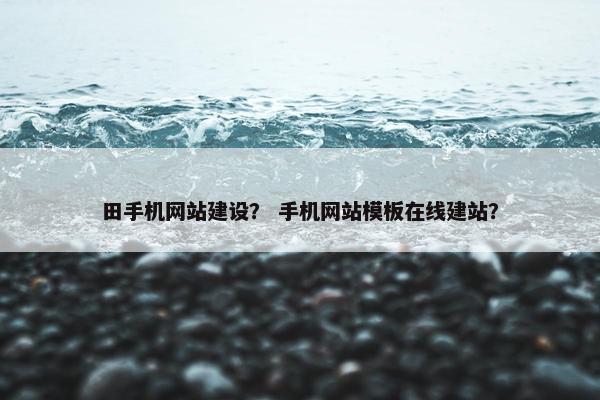 田手机网站建设？ 手机网站模板在线建站？