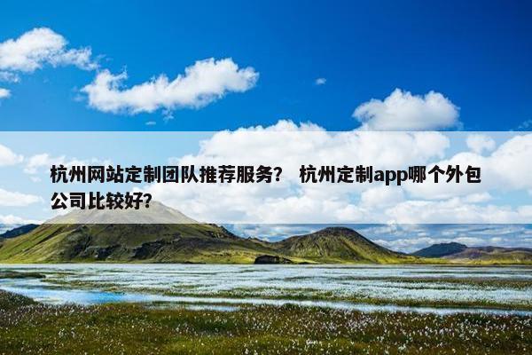 杭州网站定制团队推荐服务？ 杭州定制app哪个外包公司比较好？