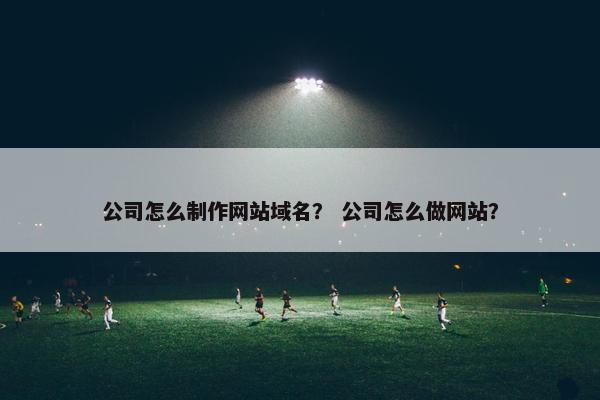 公司怎么制作网站域名？ 公司怎么做网站？