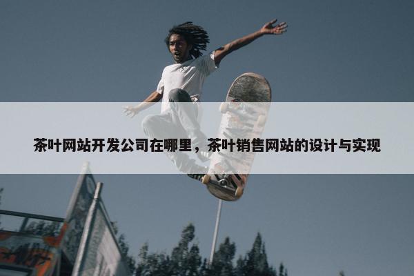 茶叶网站开发公司在哪里，茶叶销售网站的设计与实现