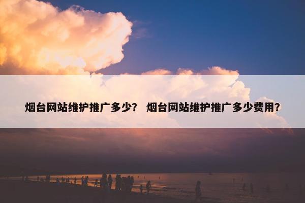 烟台网站维护推广多少？ 烟台网站维护推广多少费用？