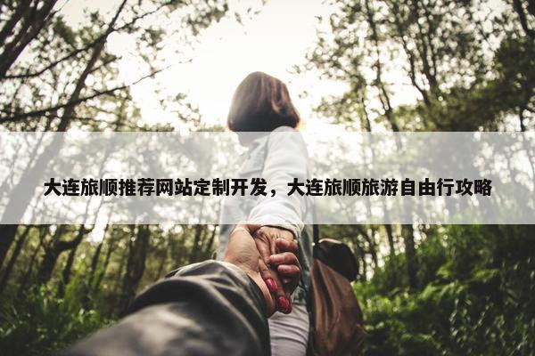 大连旅顺推荐网站定制开发，大连旅顺旅游自由行攻略
