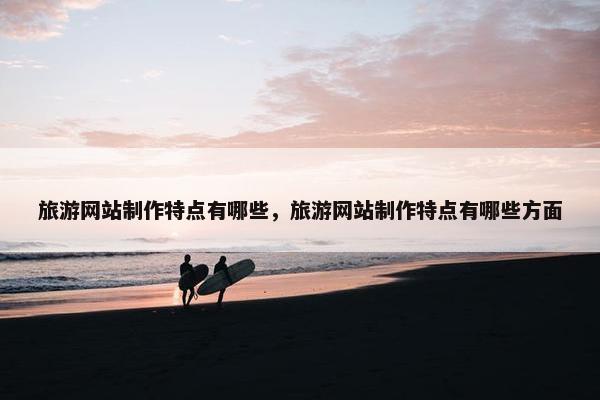 旅游网站制作特点有哪些，旅游网站制作特点有哪些方面