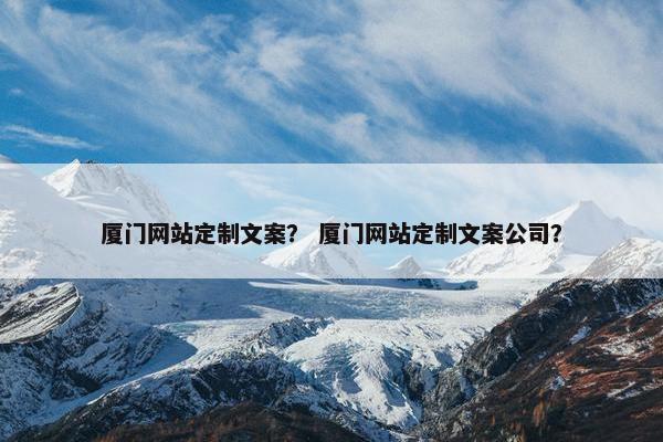厦门网站定制文案？ 厦门网站定制文案公司？