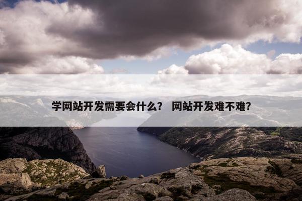 学网站开发需要会什么？ 网站开发难不难？