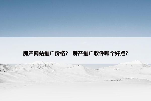 房产网站推广价格？ 房产推广软件哪个好点？