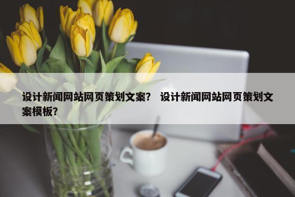 设计新闻网站网页策划文案？ 设计新闻网站网页策划文案模板？