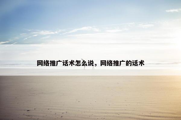 网络推广话术怎么说，网络推广的话术