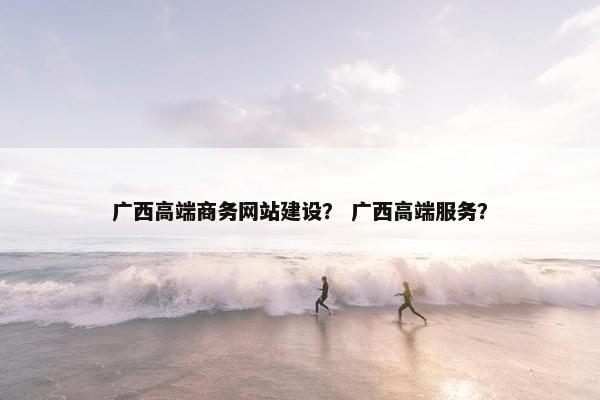 广西高端商务网站建设？ 广西高端服务？