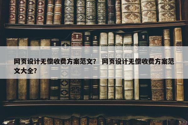 网页设计无偿收费方案范文？ 网页设计无偿收费方案范文大全？