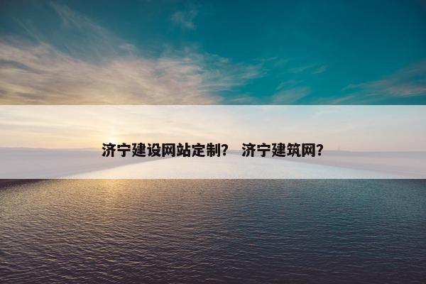 济宁建设网站定制？ 济宁建筑网？