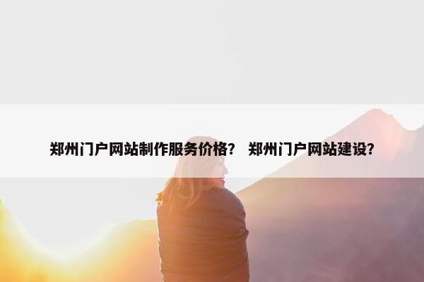 郑州门户网站制作服务价格？ 郑州门户网站建设？
