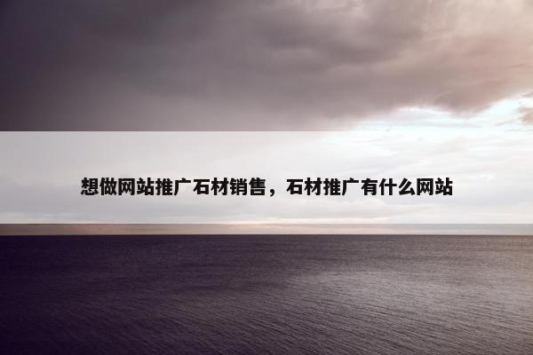 想做网站推广石材销售，石材推广有什么网站