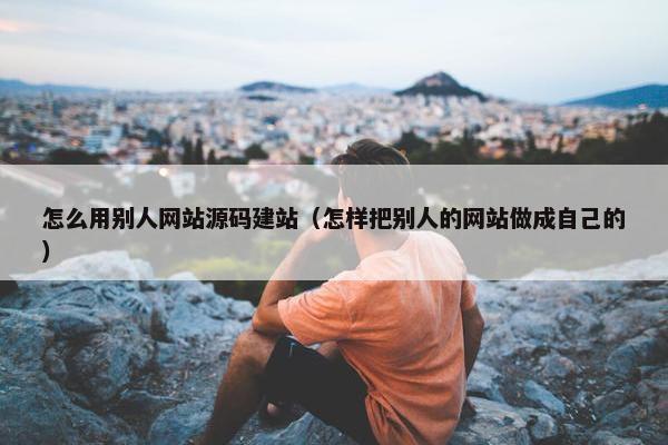 怎么用别人网站源码建站（怎样把别人的网站做成自己的）