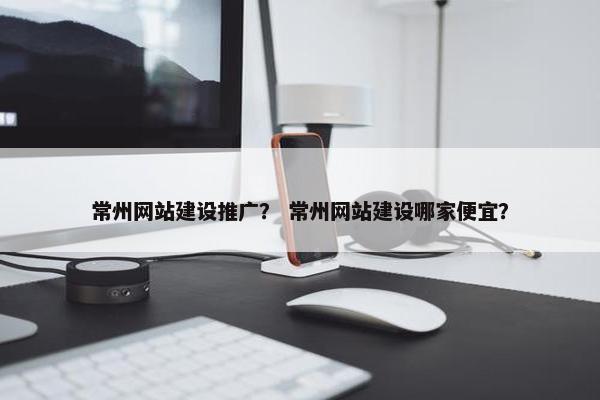 常州网站建设推广？ 常州网站建设哪家便宜？