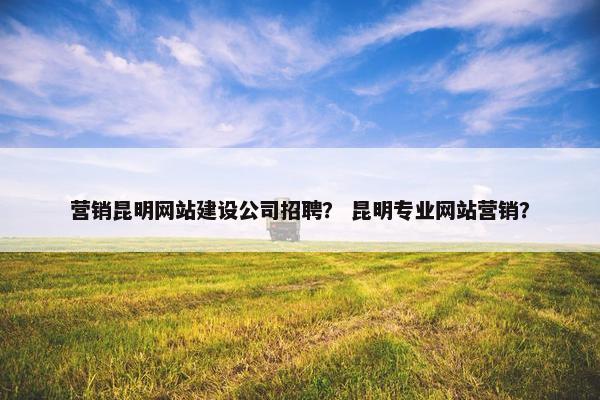 营销昆明网站建设公司招聘？ 昆明专业网站营销？