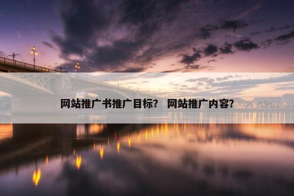 网站推广书推广目标？ 网站推广内容？