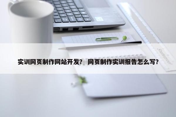 实训网页制作网站开发？ 网页制作实训报告怎么写？