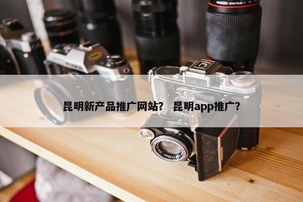 昆明新产品推广网站？ 昆明app推广？