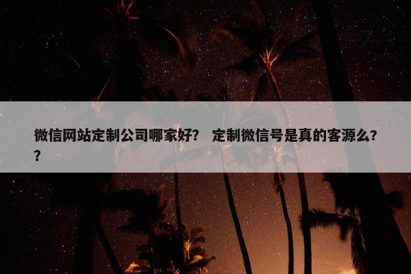 微信网站定制公司哪家好？ 定制微信号是真的客源么?？