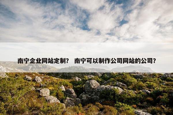 南宁企业网站定制？ 南宁可以制作公司网站的公司？