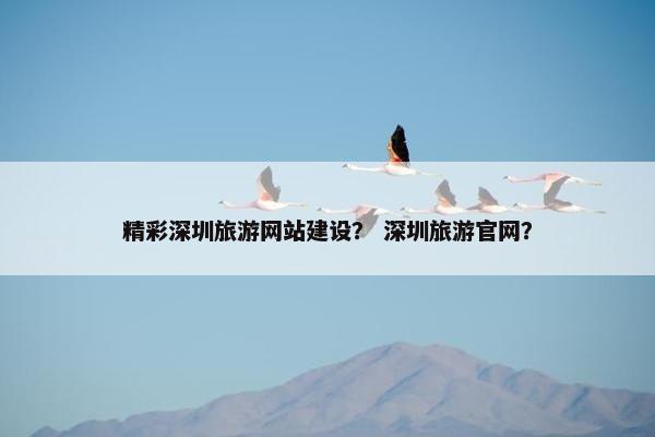 精彩深圳旅游网站建设？ 深圳旅游官网？
