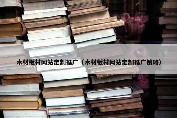 木材板材网站定制推广（木材板材网站定制推广策略）