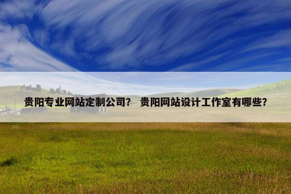 贵阳专业网站定制公司？ 贵阳网站设计工作室有哪些？
