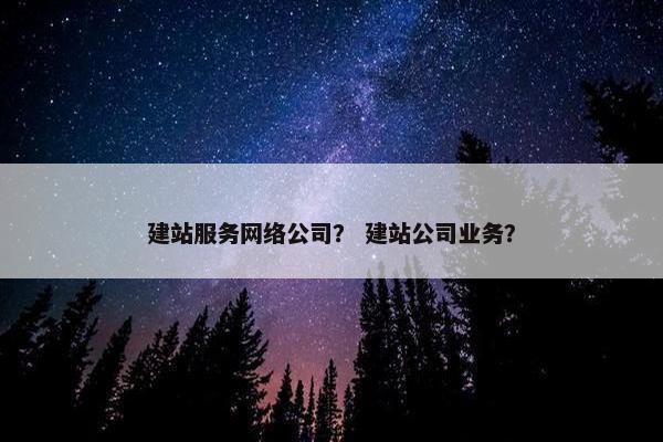 建站服务网络公司？ 建站公司业务？
