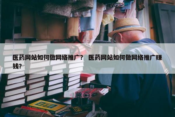 医药网站如何做网络推广？ 医药网站如何做网络推广赚钱？