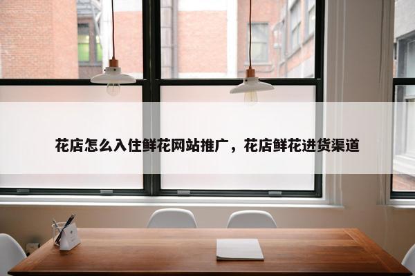 花店怎么入住鲜花网站推广，花店鲜花进货渠道